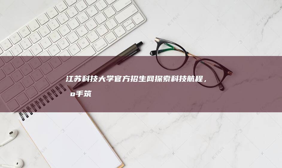 江苏科技大学官方招生网：探索科技航程，携手筑梦未来